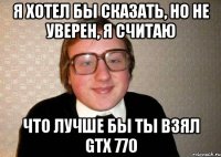 Я хотел бы сказать, но не уверен, я считаю Что лучше бы ты взял GTX 770