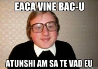 Eaca vine BAC-u Atunshi am sa te vad eu