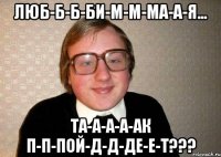 Люб-б-б-би-м-м-ма-а-я... Та-а-а-а-ак п-п-пой-д-д-де-е-т???