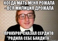 когда мать меня рожала - вся милиция дрожала прокурор сказал сердито: "родила себе бандита".