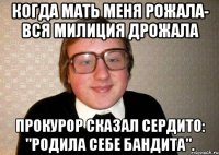 когда мать меня рожала- вся милиция дрожала прокурор сказал сердито: "родила себе бандита".