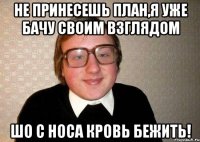 Не принесешь план,я уже бачу своим взглядом шо с носа кровь бежить!