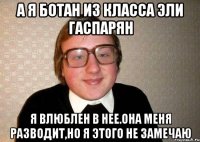 А я ботан из класса Эли Гаспарян Я влюблен в нее.Она меня разводит,но я этого не замечаю