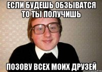 если будешь обзыватся то ты получишь позову всех моих друзей