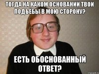 тогда на каком основании твои подъёбы в мою сторону? есть обоснованный ответ?