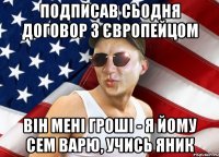 подписав сьодня договор з європейцом він мені гроші - я йому сем варю, учись яник