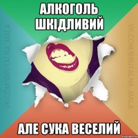 Алкоголь шкідливий але сука веселий