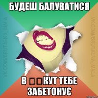 будеш балуватися в ​​кут тебе забетонує