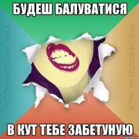 будеш балуватися В кут тебе забетуную