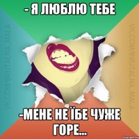 - Я люблю тебе -Мене не їбе чуже горе...