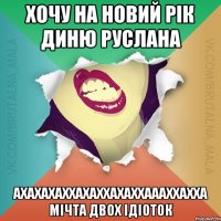 Хочу на новий рік Диню Руслана ахахахаххахаххахаххаааххахха мічта двох ідіоток