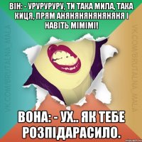 Він: - Уруруруру, ти така мила, така киця, прям аняняняняняняня і навіть мімімі! Вона: - Ух.. як тебе розпідарасило.