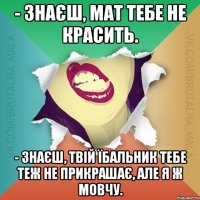 - Знаєш, мат тебе не красить. - Знаєш, твій їбальник тебе теж не прикрашає, але я ж мовчу.