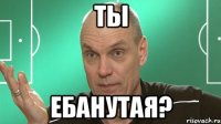 ты ебанутая?