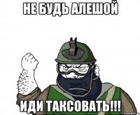 Не будь Алешой Иди таксовать!!!