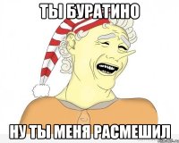 ты Буратино ну ты меня расмешил