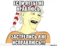 Если я тебе не нравлюсь, застрелись я не исправлюсь!!!