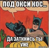 Под Окси кос... Да заткнись ты уже