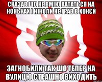 сказав шо не вмію кататься на коньках і ніколи не грав в хокєй загнобили так шо тепер на вулицю страшно виходить