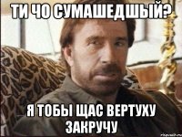 ти чо сумашедшый? я тобы щас вертуху закручу
