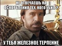 Не отвечаешь на оскорбления тех, кого убил ? У тебя железное терпение