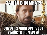 Зашёл в комнату Спустя 2 часа over9000 убийств 0 смертей