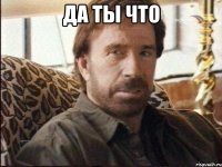 Да ты что 