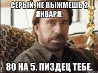 Серый. Не выжмешь 2 января. 80 на 5. Пиздец тебе.