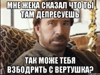 Мне жека сказал что ты там депресуешь так може тебя взбодрить с вертушка?