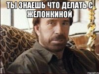 ты знаешь что делать с желонкиной 