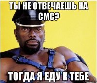 Ты не отвечаешь на смс? Тогда я еду к тебе