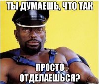 Ты думаешь, что так просто отделаешься?