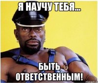 Я научу тебя... быть ответственным!