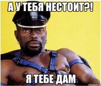 А у тебя нестоит?! Я тебе дам