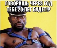 говоришь через год тебе 20 лет будет!? 