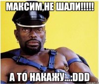 Максим,не шали!!!!! а то накажу...:DDD