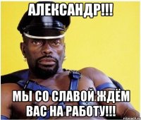 Александр!!! Мы со Славой ждём Вас на работу!!!