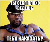 ты себя плохо ведешь тебя наказать?