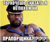 ты хочешь сказать я не похож на ПРАПОРЩИКА?!?!?!?!