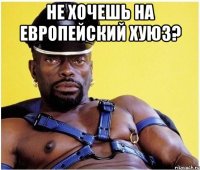 НЕ ХОЧЕШЬ НА ЕВРОПЕЙСКИЙ ХУЮЗ? 