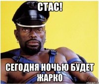 Стас! СЕГОДНЯ НОЧЬЮ БУДЕТ ЖАРКО