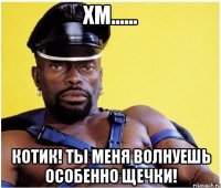 ХМ...... котик! ты меня волнуешь ОСОБЕННО ЩЕЧКИ!