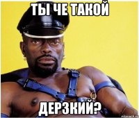 ты че такой дерзкий?