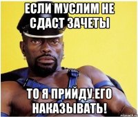 Если Муслим не сдаст зачеты то я прийду его наказывать!