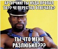 Артурчик! Ты куда пропал то?? Че перестал отвечать? Ты что меня разлюбил???