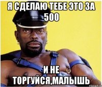 я сделаю тебе это за 500 и не торгуйся,малышь