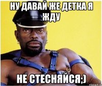 ну давай же детка я жду не стесняйся;)