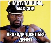 С наступающим, Максон! приходи даже без денег!