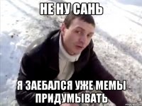 не ну сань я заебался уже мемы придумывать