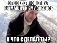 Это Серега! Он епнул рюмашку и ему заебись а что сделал ты?